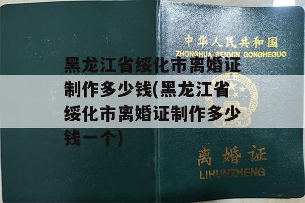 黑龙江省绥化市离婚证制作多少钱(黑龙江省绥化市离婚证制作多少钱一个)