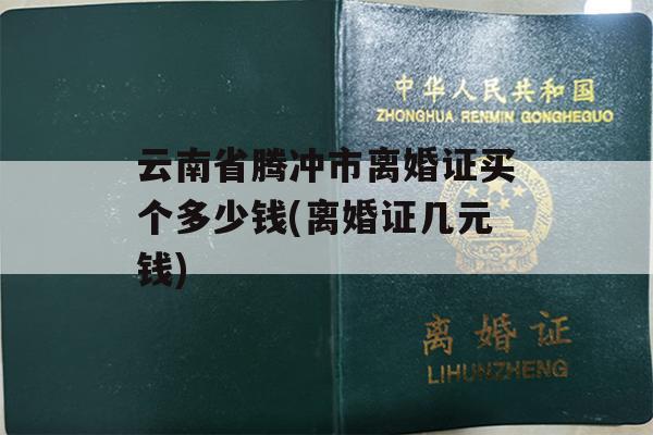 云南省腾冲市离婚证买个多少钱(离婚证几元钱)