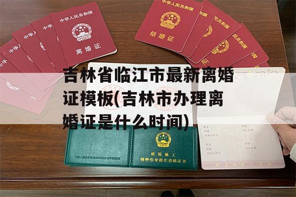吉林省临江市最新离婚证模板(吉林市办理离婚证是什么时间)