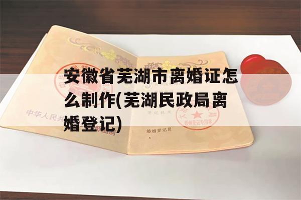 安徽省芜湖市离婚证怎么制作(芜湖民政局离婚登记)