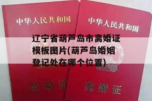 辽宁省葫芦岛市离婚证模板图片(葫芦岛婚姻登记处在哪个位置)