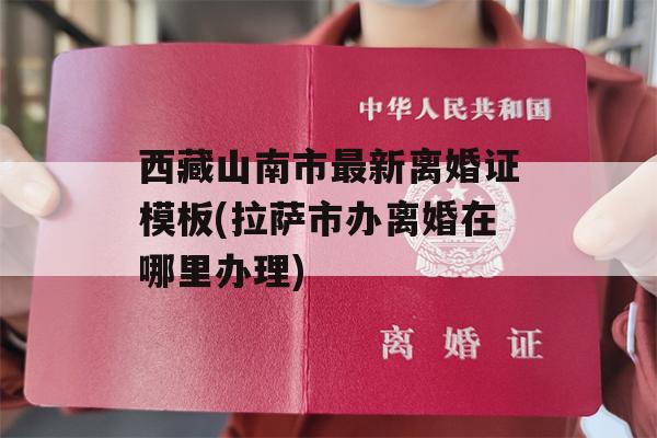 西藏山南市最新离婚证模板(拉萨市办离婚在哪里办理)
