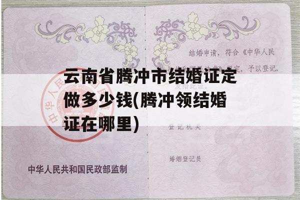 云南省腾冲市结婚证定做多少钱(腾冲领结婚证在哪里)