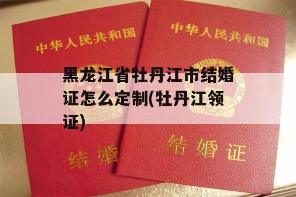 黑龙江省牡丹江市结婚证怎么定制(牡丹江领证)