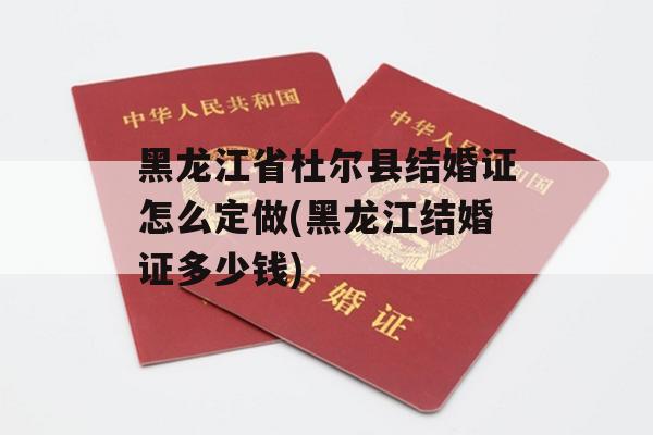 黑龙江省杜尔县结婚证怎么定做(黑龙江结婚证多少钱)