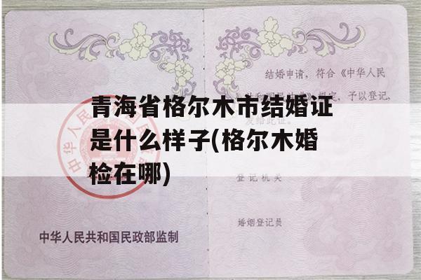 青海省格尔木市结婚证是什么样子(格尔木婚检在哪)