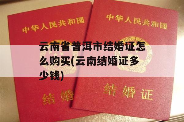 云南省普洱市结婚证怎么购买(云南结婚证多少钱)