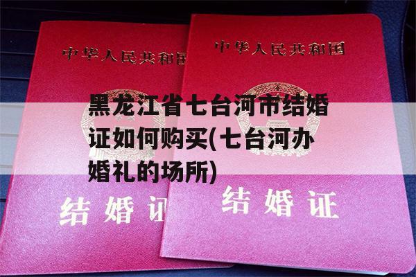 黑龙江省七台河市结婚证如何购买(七台河办婚礼的场所)