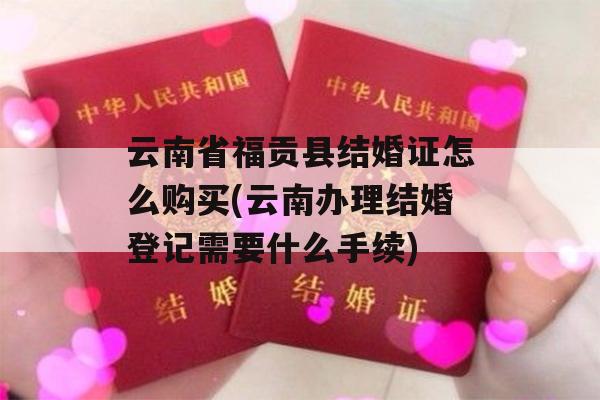 云南省福贡县结婚证怎么购买(云南办理结婚登记需要什么手续)