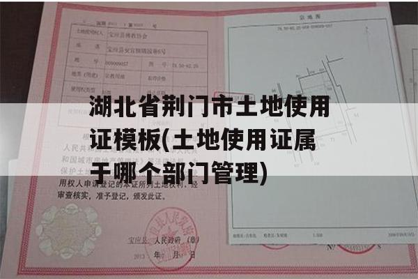 湖北省荆门市土地使用证模板(土地使用证属于哪个部门管理)