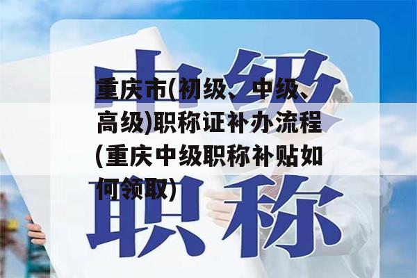 重庆市(初级、中级、高级)职称证补办流程(重庆中级职称补贴如何领取)