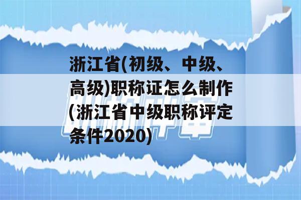 浙江省(初级、中级、高级)职称证怎么制作(浙江省中级职称评定条件2020)