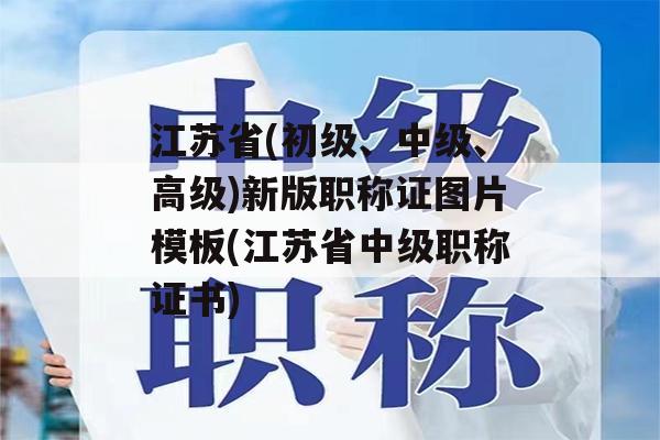 江苏省(初级、中级、高级)新版职称证图片模板(江苏省中级职称证书)