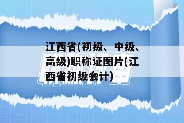 江西省(初级、中级、高级)职称证图片(江西省初级会计)