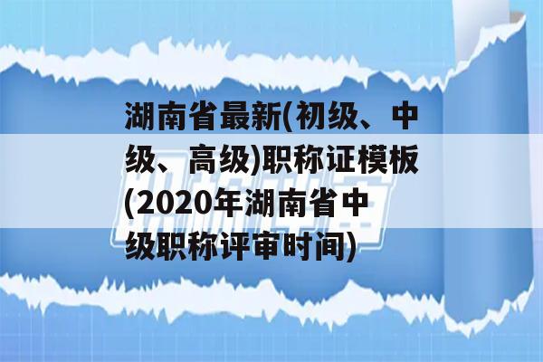 湖南省最新(初级、中级、高级)职称证模板(2020年湖南省中级职称评审时间)