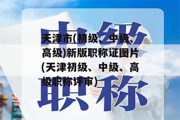 天津市(初级、中级、高级)新版职称证图片(天津初级、中级、高级职称评审)