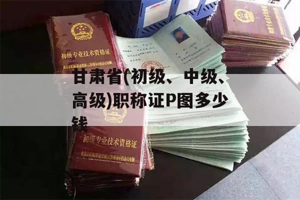 甘肃省(初级、中级、高级)职称证P图多少钱