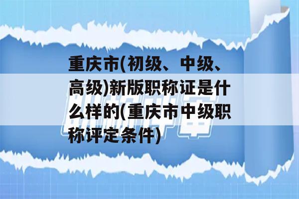 重庆市(初级、中级、高级)新版职称证是什么样的(重庆市中级职称评定条件)