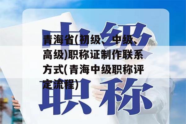 青海省(初级、中级、高级)职称证制作联系方式(青海中级职称评定流程)