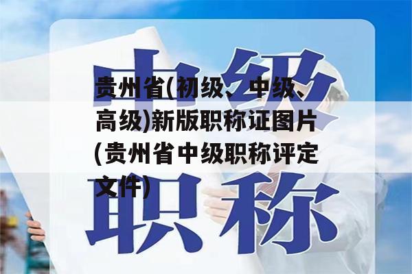 贵州省(初级、中级、高级)新版职称证图片(贵州省中级职称评定文件)