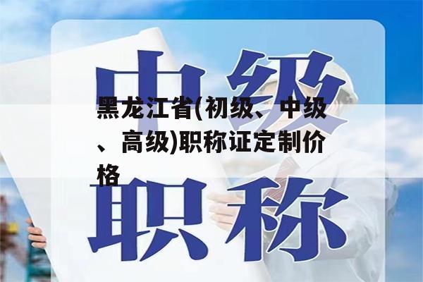 黑龙江省(初级、中级、高级)职称证定制价格