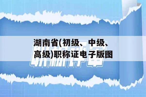 湖南省(初级、中级、高级)职称证电子版图
