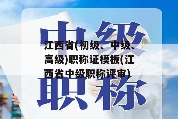 江西省(初级、中级、高级)职称证模板(江西省中级职称评审)