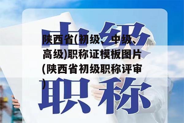 陕西省(初级、中级、高级)职称证模板图片(陕西省初级职称评审)