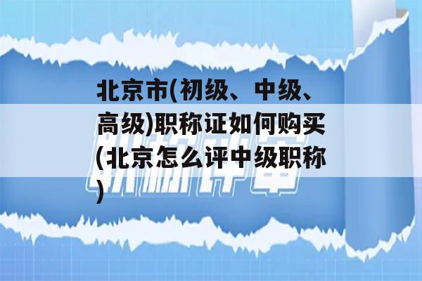 北京市(初级、中级、高级)职称证如何购买(北京怎么评中级职称)