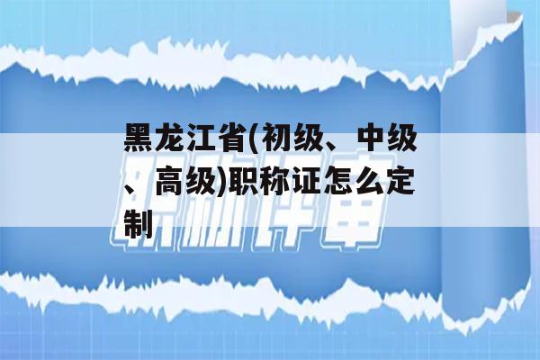 黑龙江省(初级、中级、高级)职称证怎么定制