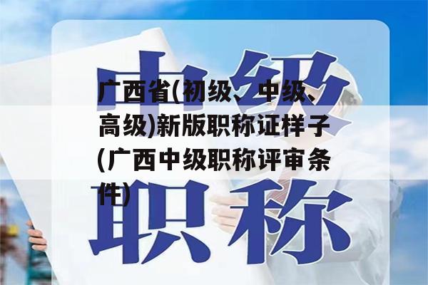 广西省(初级、中级、高级)新版职称证样子(广西中级职称评审条件)
