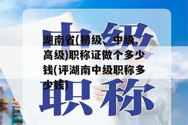 湖南省(初级、中级、高级)职称证做个多少钱(评湖南中级职称多少钱)
