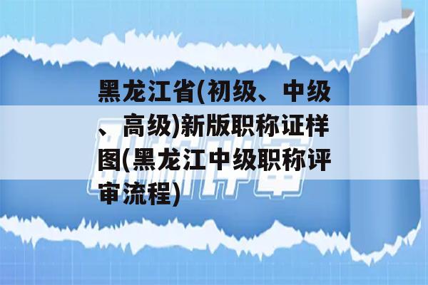 黑龙江省(初级、中级、高级)新版职称证样图(黑龙江中级职称评审流程)