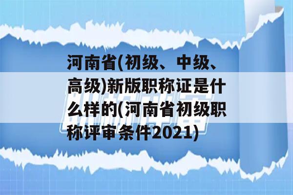 河南省(初级、中级、高级)新版职称证是什么样的(河南省初级职称评审条件2021)