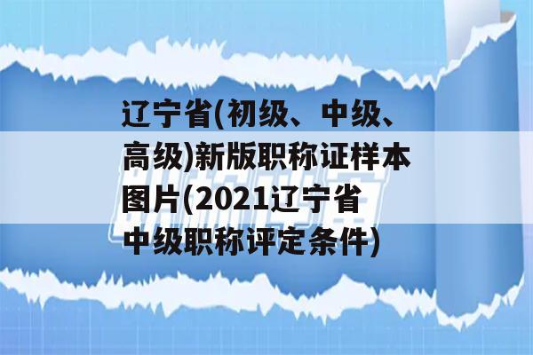 辽宁省(初级、中级、高级)新版职称证样本图片(2021辽宁省中级职称评定条件)