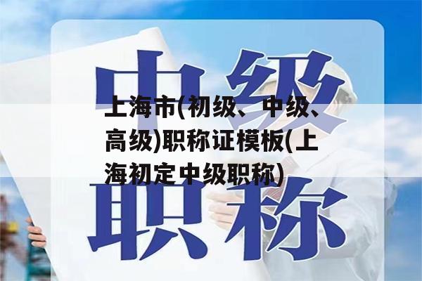 上海市(初级、中级、高级)职称证模板(上海初定中级职称)
