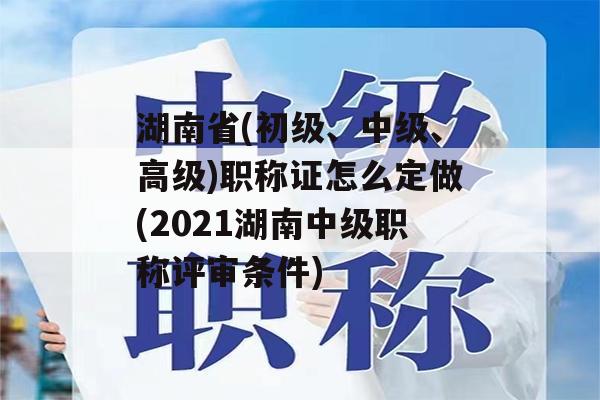 湖南省(初级、中级、高级)职称证怎么定做(2021湖南中级职称评审条件)