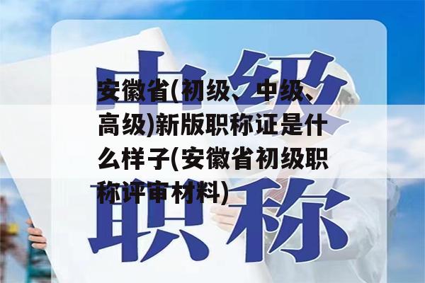 安徽省(初级、中级、高级)新版职称证是什么样子(安徽省初级职称评审材料)