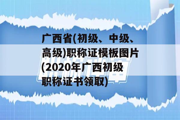 广西省(初级、中级、高级)职称证模板图片(2020年广西初级职称证书领取)
