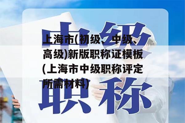 上海市(初级、中级、高级)新版职称证模板(上海市中级职称评定所需材料)