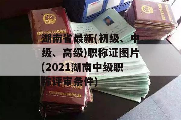 湖南省最新(初级、中级、高级)职称证图片(2021湖南中级职称评审条件)
