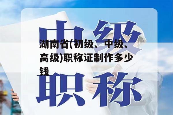 湖南省(初级、中级、高级)职称证制作多少钱